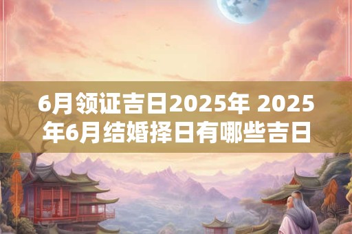 6月领证吉日2025年 2025年6月结婚择日有哪些吉日 6月领证吉日2025年 2025年6月结婚择日有哪些吉日