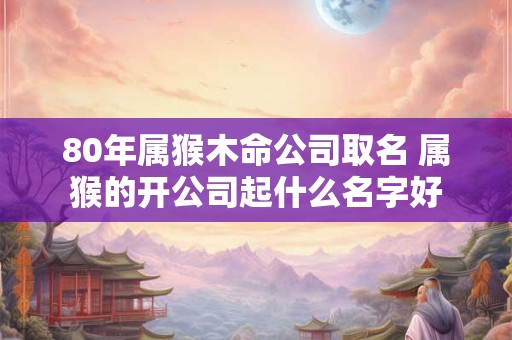 80年属猴木命公司取名 属猴的开公司起什么名字好