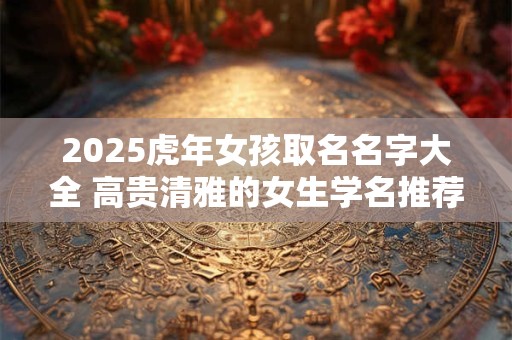 2025虎年女孩取名名字大全 高贵清雅的女生学名推荐