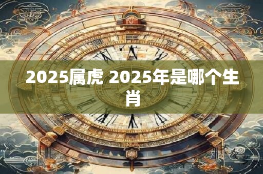 2025属虎 2025年是哪个生肖