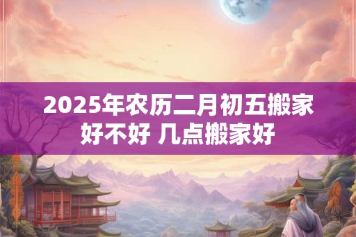 2025年农历二月初五搬家好不好 几点搬家好