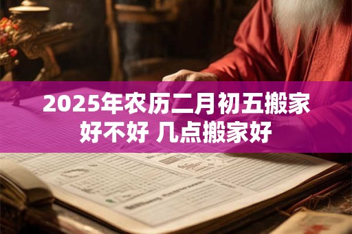 2025年农历二月初五搬家好不好 几点搬家好