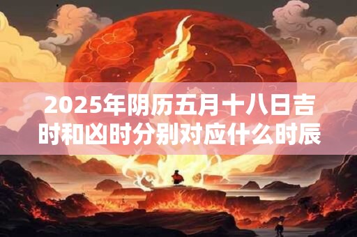 2025年阴历五月十八日吉时和凶时分别对应什么时辰