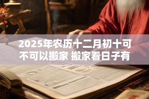 2025年农历十二月初十可不可以搬家 搬家看日子有什么讲究 2025年农历十二月初十可不可以搬家 搬家看日子有什么讲究