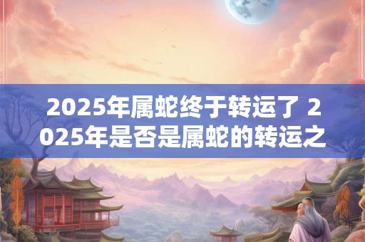 2025年属蛇终于转运了 2025年是否是属蛇的转运之年 2025年属蛇终于转运了 2025年是否是属蛇的转运之年