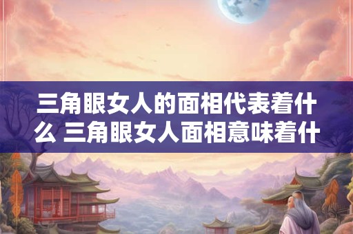 三角眼女人的面相代表着什么 三角眼女人面相意味着什么
