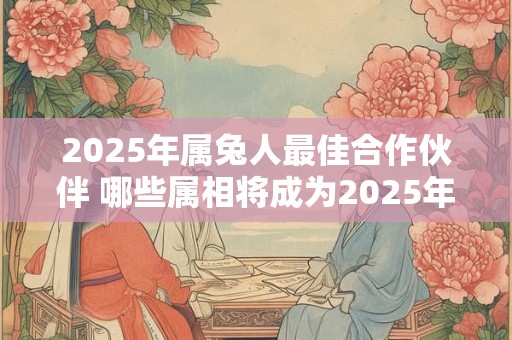 2025年属兔人最佳合作伙伴 哪些属相将成为2025年属兔人最佳合作伙伴