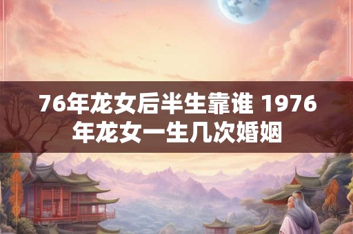 76年龙女后半生靠谁 1976年龙女一生几次婚姻