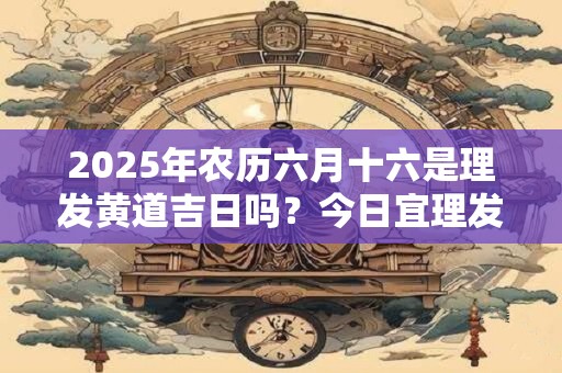 2025年农历六月十六是理发黄道吉日吗？今日宜理发不