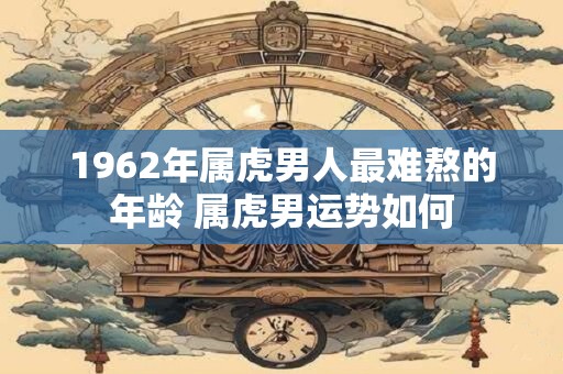 1962年属虎男人最难熬的年龄 属虎男运势如何 1962年属虎男人最难熬的年龄 属虎男运势如何