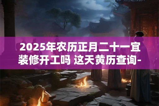 2025年农历正月二十一宜装修开工吗 这天黄历查询-择吉日网