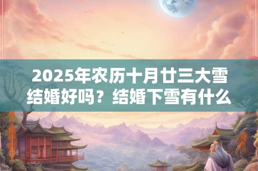 2025年农历十月廿三大雪结婚好吗？结婚下雪有什么寓意？