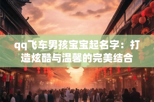 qq飞车男孩宝宝起名字：打造炫酷与温馨的完美结合