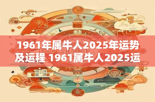 1961年属牛人2025年运势及运程 1961属牛人2025运程如何 1961年属牛人2025年运势及运程 1961属牛人2025运程如何