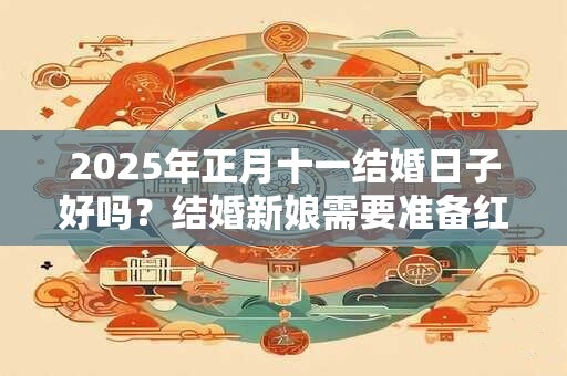 2025年正月十一结婚日子好吗?结婚新娘需要准备红包吗? 2025年正月十一结婚日子好吗?结婚新娘需要准备红包吗?
