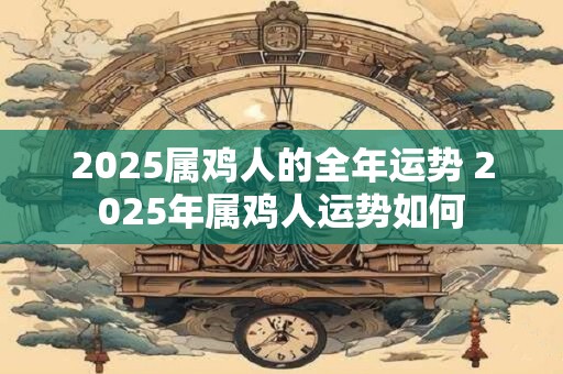 2025属鸡人的全年运势 2025年属鸡人运势如何