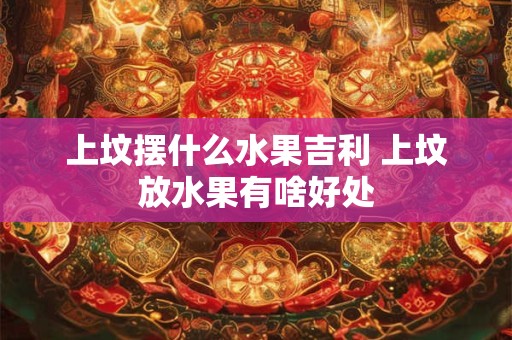 上坟摆什么水果吉利 上坟放水果有啥好处