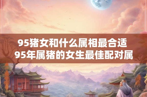 95猪女和什么属相最合适 95年属猪的女生最佳配对属相是什么