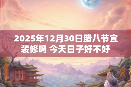2025年12月30日腊八节宜装修吗 今天日子好不好
