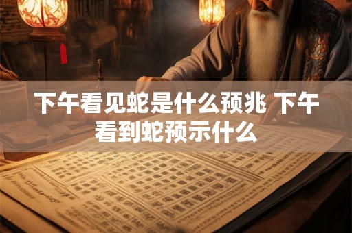 下午看见蛇是什么预兆 下午看到蛇预示什么