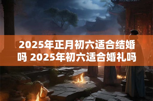 2025年正月初六适合结婚吗 2025年初六适合婚礼吗