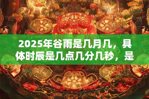 2025年谷雨是几月几，具体时辰是几点几分几秒，是吉是凶？