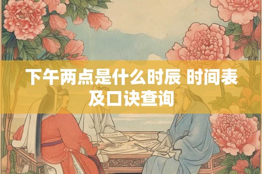 下午两点是什么时辰 时间表及口诀查询 下午两点是什么时辰 时间表及口诀查询