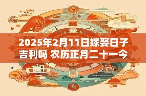 2025年2月11日嫁娶日子吉利吗 农历正月二十一今日黄历 2025年2月11日嫁娶日子吉利吗 农历正月二十一今日黄历