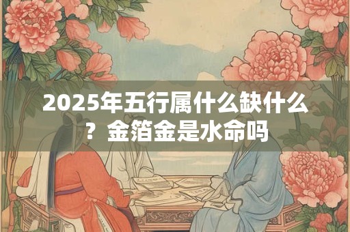 2025年五行属什么缺什么？金箔金是水命吗
