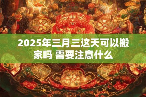 2025年三月三这天可以搬家吗 需要注意什么