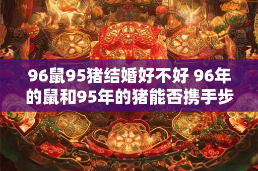 96鼠95猪结婚好不好 96年的鼠和95年的猪能否携手步入婚姻殿堂