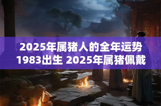 2025年属猪人的全年运势1983出生 2025年属猪佩戴什么饰品最旺