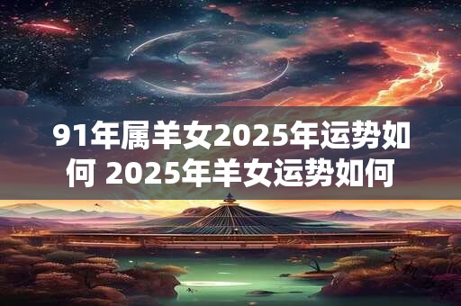 91年属羊女2025年运势如何 2025年羊女运势如何