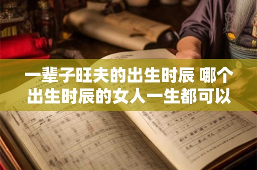 一辈子旺夫的出生时辰 哪个出生时辰的女人一生都可以旺夫 一辈子旺夫的出生时辰 哪个出生时辰的女人一生都可以旺夫