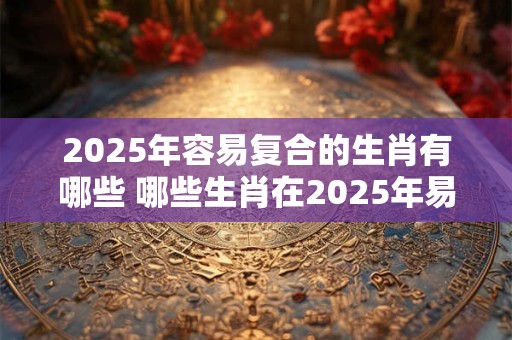 2025年容易复合的生肖有哪些 哪些生肖在2025年易复合