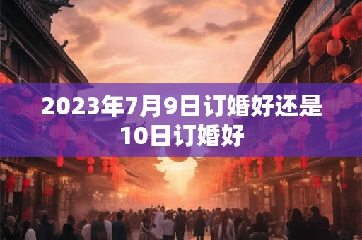 2023年7月9日订婚好还是10日订婚好