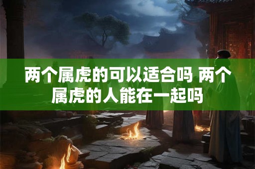 两个属虎的可以适合吗 两个属虎的人能在一起吗
