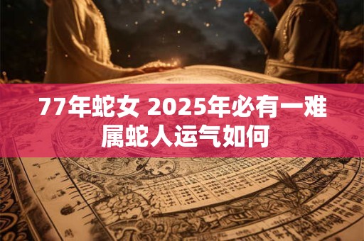 77年蛇女 2025年必有一难 属蛇人运气如何