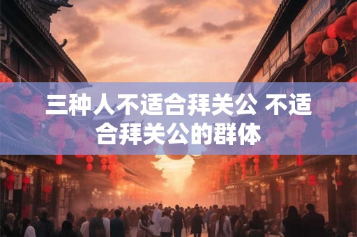 三种人不适合拜关公 不适合拜关公的群体