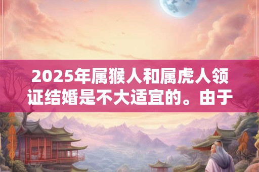 2025年属猴人和属虎人领证结婚是不大适宜的。由于每个人的出生时间都不大一样,所以生肖也会不大一样,而因为生肖不大相同, 2025年属猴人和属虎人领证结婚是不大适宜的。由于每个人的出生时间都不大一样,所以生肖也会不大一样,而因为生肖不大相同,
