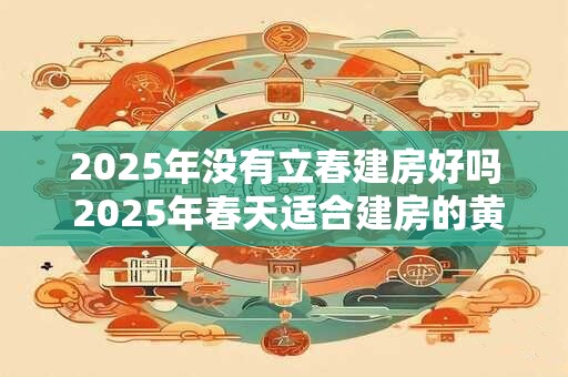 2025年没有立春建房好吗 2025年春天适合建房的黄道吉日