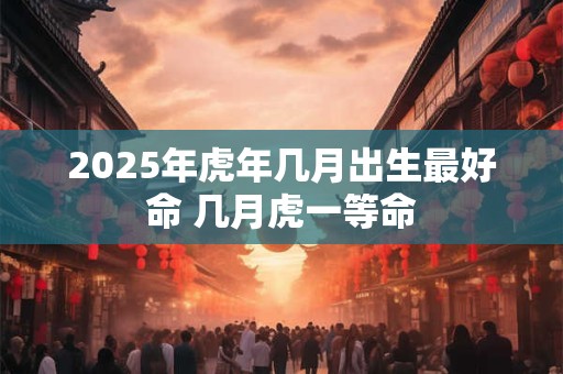 2025年虎年几月出生最好命 几月虎一等命