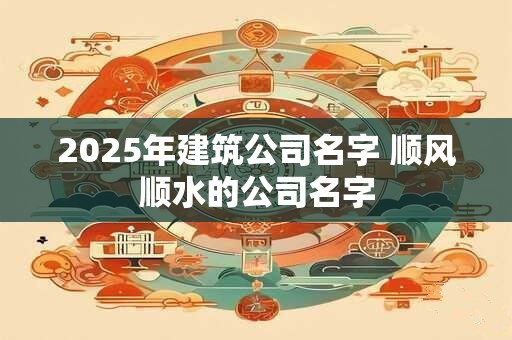 2026年建筑公司名字 顺风顺水的公司名字