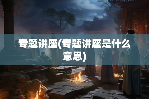 专题讲座(专题讲座是什么意思) 专题讲座(专题讲座是什么意思)