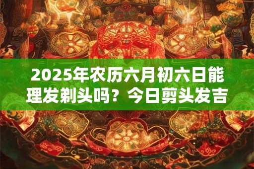 2025年农历六月初六日能理发剃头吗？今日剪头发吉凶查询