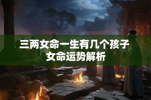 三两女命一生有几个孩子 女命运势解析