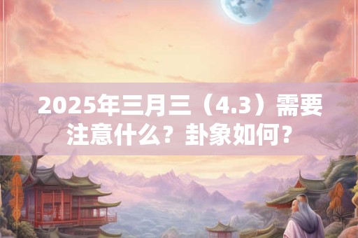 2025年三月三（4.3）需要注意什么？卦象如何？