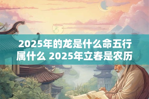 2025年的龙是什么命五行属什么 2025年立春是农历哪一天