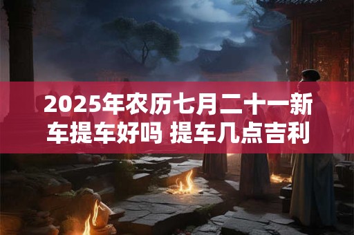 2025年农历七月二十一新车提车好吗 提车几点吉利