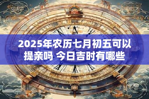 2025年农历七月初五可以提亲吗 今日吉时有哪些